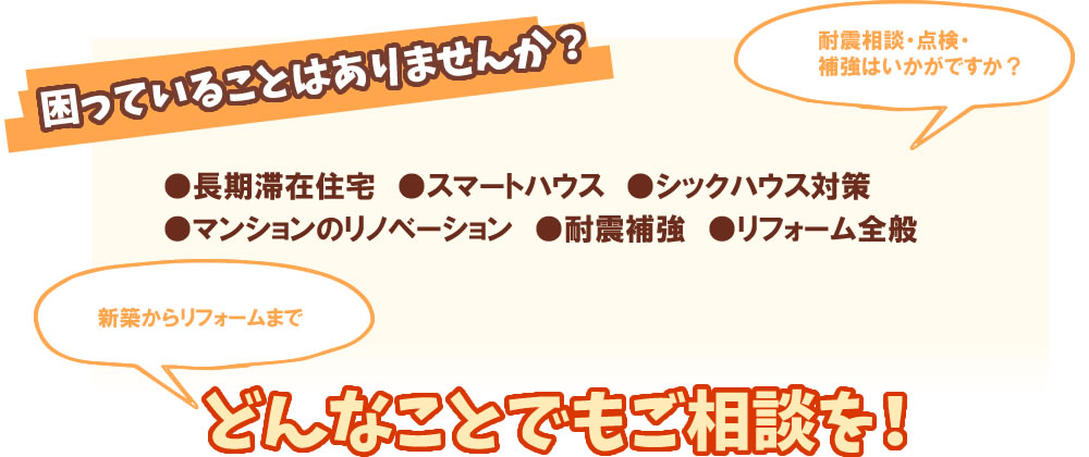 困っていることはありませんか? 耐震相談・点検・補強はいかがですか?●長期滞在住宅 ●スマートハウス ●シックハウス対策●マンションのリノベーション ●耐震補強 ●リフォーム全般 新築からリフォームまで どんなことでもご相談を!